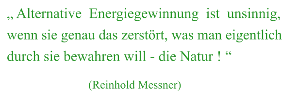 „ Alternative  Energiegewinnung  ist  unsinnig, wenn sie genau das zerstört, was man eigentlich durch sie bewahren will - die Natur ! “                              (Reinhold Messner)