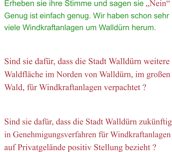 Erheben sie ihre Stimme und sagen sie „Nein“ Genug ist einfach genug. Wir haben schon sehr viele Windkraftanlagen um Walldürn herum.   Sind sie dafür, dass die Stadt Walldürn weitere Waldfläche im Norden von Walldürn, im großen Wald, für Windkraftanlagen verpachtet ?   Sind sie dafür, dass die Stadt Walldürn zukünftig in Genehmigungsverfahren für Windkraftanlagen auf Privatgelände positiv Stellung bezieht ?